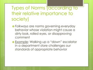 Types of Norms (according to
their relative importance to
society)
 Folkways are norms governing everyday
behavior whose violation might cause a
dirty look, rolled eyes, or disapproving
comment
 Example: Walking up a “down” escalator
in a department store challenges our
standards of appropriate behavior
 