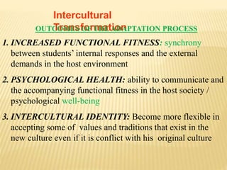 Intercultural
TransformationOUTCOMES OF THE ADAPTATION PROCESS
1. INCREASED FUNCTIONAL FITNESS: synchrony
between students’ internal responses and the external
demands in the host environment
2. PSYCHOLOGICAL HEALTH: ability to communicate and
the accompanying functional fitness in the host society /
psychological well-being
3. INTERCULTURAL IDENTITY: Become more flexible in
accepting some of values and traditions that exist in the
new culture even if it is conflict with his original culture
 