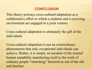 CONCLUSION
This theory portrays cross-cultural adaptation as a
collaborative effort in which a students and a receiving
environment are engaged in a joint venture
Cross-cultural adaptation is ultimately the gift of the
individuals
Cross-cultural adaptation is not an extraordinary
phenomenon that only exceptional individuals can
achieve. Rather, it is simply an incident of the normal
human mutability manifesting itself to the work of
ordinary people “stretching” themselves out of the old
and familiar
 