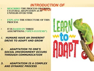INTRODUCTION OF
THEORY• DESCRIBES THE PROCESS OF CROSS-
CULTURAL ADAPTATION AS IT
UNFOLDS OVER TIME
• EXPLAINS THE STRUCTURE OF THIS
PROCESS
• IT IS BASED ON THREE
ASSUMPTIONS (“OPEN-SYSTEMS”)
1. HUMANS HAVE AN INHERENT
DRIVE TO ADAPT AND GROW
2. ADAPTATION TO ONE’S
SOCIAL ENVIRONMENT OCCURS
THROUGH COMMUNICATION
3. ADAPTATION IS A COMPLEX
AND DYNAMIC PROCESS
 