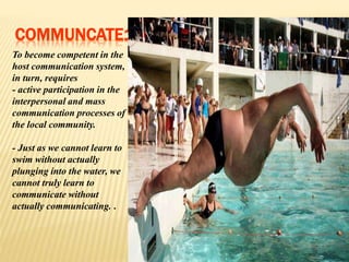 COMMUNCATE1
To become competent in the
host communication system,
in turn, requires
- active participation in the
interpersonal and mass
communication processes of
the local community.
- Just as we cannot learn to
swim without actually
plunging into the water, we
cannot truly learn to
communicate without
actually communicating. .
 