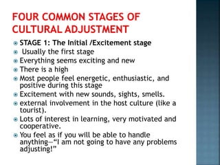  STAGE 1: The Initial /Excitement stage
 Usually the first stage
 Everything seems exciting and new
 There is a high
 Most people feel energetic, enthusiastic, and
positive during this stage
 Excitement with new sounds, sights, smells.
 external involvement in the host culture (like a
tourist).
 Lots of interest in learning, very motivated and
cooperative.
 You feel as if you will be able to handle
anything—“I am not going to have any problems
adjusting!”
 