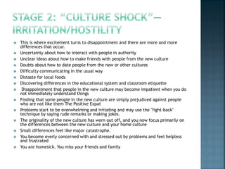  This is where excitement turns to disappointment and there are more and more
differences that occur.
 Uncertainty about how to interact with people in authority
 Unclear ideas about how to make friends with people from the new culture
 Doubts about how to date people from the new or other cultures
 Difficulty communicating in the usual way
 Distaste for local foods
 Discovering differences in the educational system and classroom etiquette
 Disappointment that people in the new culture may become impatient when you do
not immediately understand things
 Finding that some people in the new culture are simply prejudiced against people
who are not like them The Positive Expat
 Problems start to be overwhelming and irritating and may use the "fight-back"
technique by saying rude remarks or making jokes.
 The originality of the new culture has worn out off, and you now focus primarily on
the differences between the new culture and your home culture
 Small differences feel like major catastrophe.
 You become overly concerned with and stressed out by problems and feel helpless
and frustrated
 You are homesick. You miss your friends and family
 