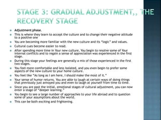  Adjustment phase.
 This is where they learn to accept the culture and to change their negative attitude
to a positive one
 You are becoming more familiar with the new culture and its “logic” and values.
 Cultural cues become easier to read.
 After spending more time in Your new culture, You begin to resolve some of Your
internal conflicts and to regain a sense of appreciation was experienced in the first
stage.
 During this stage your feelings are generally a mix of those experienced in the first
two stages.
 You feel more comfortable and less isolated, and you even begin to prefer some
aspects of the new culture to your home culture.
 You feel like “As long as I am here, I should make the most of it.”
 Your sense of humor returns. You are able to laugh at certain ways of doing things
that previously just annoyed you and even to laugh at yourself from time to time.
 Since you are past the initial, emotional stages of cultural adjustment, you can now
enter a stage of “deeper learning.”
 You begin to see a large number of approaches to your life abroad and to question
some of your assumptions about the world.
 This can be both exciting and frightening.
 