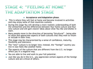  Acceptance and Adaptation phase.
 This is where they will feel at home and become involved in activities
and may enjoy some of that countries customs
 During this stage You will develop a more realistic understanding of both
the similarities and the differences between Your home culture and Your
new culture and will gain clearer ideas about what You like and dislike in
each.
 Many people move in the direction of becoming “bicultural” – being able
to value and appreciate aspects of both cultures that they wish to retain
or include in their lives.
 This stage may be characterized by a sense of confidence, maturity,
flexibility and tolerance.
 The “new” culture is no longer new; instead, the “foreign” country you
live in now feels like another home.
 The aspects of the culture that are different from the U.S. no longer
affect you in a negative way.
 You are able to live and work to your full potential.
 Just like you do in the U.S., you appreciate certain aspects of the foreign
culture and are critical of others.
 