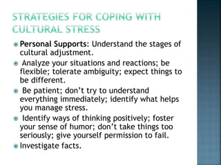  Personal Supports: Understand the stages of
cultural adjustment.
 Analyze your situations and reactions; be
flexible; tolerate ambiguity; expect things to
be different.
 Be patient; don’t try to understand
everything immediately; identify what helps
you manage stress.
 Identify ways of thinking positively; foster
your sense of humor; don’t take things too
seriously; give yourself permission to fail.
 Investigate facts.
 