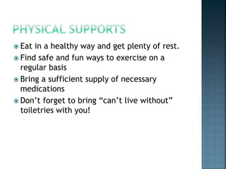  Eat in a healthy way and get plenty of rest.
 Find safe and fun ways to exercise on a
regular basis
 Bring a sufficient supply of necessary
medications
 Don’t forget to bring “can’t live without”
toiletries with you!
 