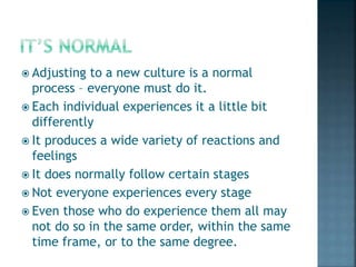  Adjusting to a new culture is a normal
process – everyone must do it.
 Each individual experiences it a little bit
differently
 It produces a wide variety of reactions and
feelings
 It does normally follow certain stages
 Not everyone experiences every stage
 Even those who do experience them all may
not do so in the same order, within the same
time frame, or to the same degree.
 