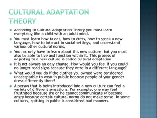  According to Cultural Adaptation Theory you must learn
everything like a child with an adult mind.
 You must learn how to eat, how to dress, how to speak a new
language, how to interact in social settings, and understand
various other cultural norms.
 You not only have to learn about this new culture, but you must
also be able to live and function within it. This process of
adjusting to a new culture is called cultural adaptation
 It is not always an easy change. How would you feel if you could
no longer read signs because they were in a different language?
 What would you do if the clothes you owned were considered
unacceptable to wear in public because people of your gender
dress differently there?
 A person that is being introduced into a new culture can feel a
variety of different sensations. For example, one may feel
frustrated because she or he cannot communicate or become
angry because certain cultural norms do not make sense. In some
cultures, spitting in public is considered bad manners.
 