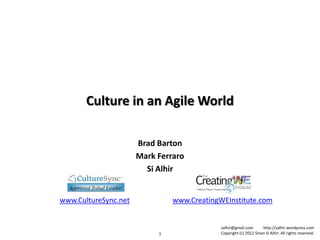 Culture in an Agile World

                      Brad Barton
                      Mark Ferraro
                        Si Alhir


www.CultureSync.net            www.CreatingWEInstitute.com


                                            salhir@gmail.com       http://salhir.wordpress.com
                           1                Copyright (c) 2012 Sinan Si Alhir. All rights reserved.
 