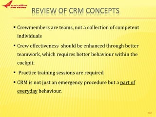 Crewmembers are teams, not a collection of competent individuals Crew effectiveness  should be enhanced through better teamwork, which requires better behaviour within the cockpit. Practice training sessions are required CRM is not just an emergency procedure but a  part of everyday  behaviour. 