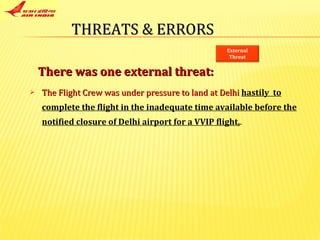 The Flight Crew was under pressure to land at Delhi   hastily  to complete the flight in the inadequate time available before the notified closure of Delhi airport for a VVIP flight, . There was one external threat:  THREATS & ERRORS External Threat 