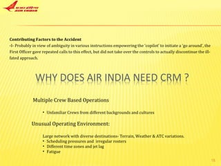 Multiple Crew Based Operations Unfamiliar Crews from different backgrounds and cultures Unusual Operating Environment: Large network with diverse destinations- Terrain, Weather & ATC variations. Scheduling pressures and  irregular rosters Different time zones and jet lag Fatigue Contributing Factors to the Accident I- Probably in view of ambiguity in various instructions empowering the ‘copilot’ to initiate a ‘go around’, the First Officer gave repeated calls to this effect, but did not take over the controls to actually discontinue the ill-fated approach. 