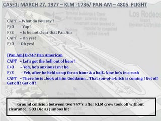 CAPT  – What do you say ? F/O  – Yup ! F/E  – Is he not clear that Pan Am CAPT  – Oh yes! F/O  - Oh yes! [Pan Am] B-747 Pan American CAPT  – Let’s get the hell out of here ! F/O  – Yeh, he’s anxious isn’t he. F/E  – Yeh, after he held us up for an hour & a half.. Now he’s in a rush CAPT  – There he is ..look at him Goddamn .. That son-of-a-bitch is coming ! Get off Get off ! Get off ! Ground collision between two 747’s  after KLM crew took off without clearance.  583 Die as Jumbos hit   