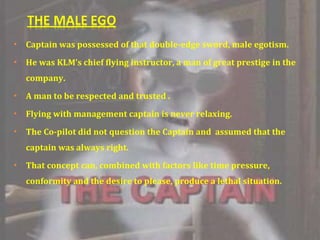 Captain was possessed of that double-edge sword, male egotism. He was KLM’s chief flying instructor, a man of great prestige in the company. A man to be respected and trusted . Flying with management captain is never relaxing. The Co-pilot did not question the Captain and  assumed that the captain was always right. That concept can, combined with factors like time pressure, conformity and the desire to please, produce a lethal situation. 
