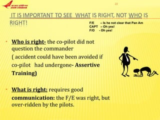 Who is right-   the co-pilot did not  question the commander ( accident could have been avoided if  co-pilot  had undergone - Assertive  Training) What is right:   requires good communication:  the F/E was right, but over-ridden by the pilots. F/E  – Is he not clear that Pan Am CAPT  – Oh yes! F/O  - Oh yes! 