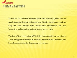 Extract of  the Court of Inquiry Report: The captain (2,844 hours on type) was described by colleagues as a friendly person and ready to help the first officers with professional information. He was "assertive" and tended to indicate he was always right. The first officer (40, Indian, ATPL, 3,620 hours total flying experience, 3,319 on type) was known as a man of few words and meticulous in his adherence to standard operating procedures.  