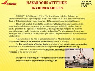 HAZARDOUS ATTITUDE-  INVULNERABILITY CRM AT AN INDIVIDUAL LEVEL SUMMARY  On 9th January, 1993  a TU-154 wet leased by Indian Airlines from Uzbekistan Airways was  operating flight IC-840 from Hyderabad to Delhi. The aircraft was being flown by Uzbeki operating crew and there were 165 persons on board including the crew.  The aircraft touched down slightly outside the right edge of the runway, collided with some fixed installations on the ground, got airborne once again and finally touched down on kutcha  ground on the right side of the runway. At this stage the right wing and the tail of the aircraft broke away and it came to rest in an inverted position. The aircraft caught fire and was destroyed. Most occupants  of the aircraft escaped unhurt. The probable cause of accident has been attributed to : "( a)  The failure of the Pilot-in-Command to divert to  Ahmedabad when he  was informed that the  RVR on runway 28 was below the minima  applicable to his flight. (b)  The switching on of landing lights,  at a height of only  about ten metres, resulting in  the loss of all  visual references due to the blinding effect of  light reflections from fog. (c) The failure of  Pilot-in-Command  carry out a missed a pproa- ch  when visual reference  to the runway was lost.“ Discipline is controlling the feeling that you have the ability and experience  to do the job without following SOPs 