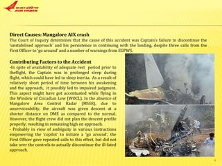 Direct Causes: Mangalore AIX crash The Court of Inquiry determines that the cause of this accident was Captain’s failure to discontinue the ‘unstabilised approach’ and his persistence in continuing with the landing, despite three calls from the First Officer to ‘go around’ and a number of warnings from EGPWS. Contributing Factors to the Accident In spite of availability of adequate rest  period prior to theflight, the Captain was in prolonged sleep during flight, which could have led to sleep inertia.  As a result of relatively short period of time between his awakening and the approach,  it possibly led to impaired judgment. This aspect might have got accentuated while flying in the Window of Circadian Low (WOCL). In the absence of Mangalore Area Control Radar (MSSR), due to unserviceability, the aircraft was given descent at a shorter distance on DME as compared to the normal. However, the flight crew did not plan the descent profile properly, resulting in remaining high on approach. - Probably in view of ambiguity in various instructions empowering the ‘copilot’ to initiate a ‘go around’, the First Officer gave repeated calls to this effect, but did not take over the controls to actually discontinue the ill-fated approach. 