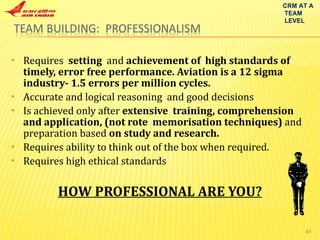 Requires  setting  and  achievement of  high standards of  timely, error free performance. Aviation is a 12 sigma industry- 1.5 errors per million cycles. Accurate and logical reasoning  and good decisions Is achieved only after  extensive  training, comprehension and application, (not rote  memorisation techniques)  and preparation based  on study and research. Requires ability to think out of the box when required. Requires high ethical standards HOW PROFESSIONAL ARE YOU? CRM AT A TEAM LEVEL 