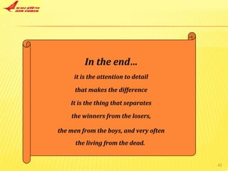 In the end… it is the attention to detail that makes the difference It is the thing that separates the winners from the losers, the men from the boys, and very often the living from the dead.   