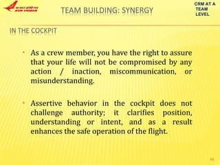 As a crew member, you have the right to assure that your life will not be compromised by any action / inaction, miscommunication, or misunderstanding. Assertive behavior in the cockpit does not challenge authority; it clarifies position, understanding or intent, and as a result enhances the safe operation of the flight. CRM AT A TEAM LEVEL 