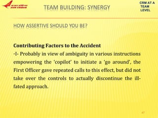 Contributing Factors to the Accident I- Probably in view of ambiguity in various instructions empowering the ‘copilot’ to initiate a ‘go around’, the First Officer gave repeated calls to this effect, but did not take over the controls to actually discontinue the ill-fated approach. CRM AT A TEAM LEVEL 