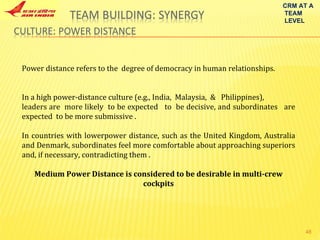 CRM AT A TEAM LEVEL Power distance refers to the  degree of democracy in human relationships.  In a high power-distance culture (e.g., India,  Malaysia,  &  Philippines), leaders are  more likely  to be expected  to  be decisive, and subordinates  are expected  to be more submissive . In countries with lowerpower distance, such as the United Kingdom, Australia and Denmark, subordinates feel more comfortable about approaching superiors and, if necessary, contradicting them . Medium Power Distance is considered to be desirable in multi-crew cockpits 
