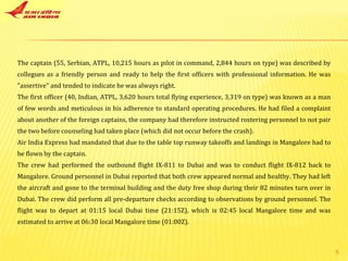 The captain (55, Serbian, ATPL, 10,215 hours as pilot in command, 2,844 hours on type) was described by collegues as a friendly person and ready to help the first officers with professional information. He was "assertive" and tended to indicate he was always right. The first officer (40, Indian, ATPL, 3,620 hours total flying experience, 3,319 on type) was known as a man of few words and meticulous in his adherence to standard operating procedures. He had filed a complaint about another of the foreign captains, the company had therefore instructed rostering personnel to not pair the two before counseling had taken place (which did not occur before the crash). Air India Express had mandated that due to the table top runway takeoffs and landings in Mangalore had to be flown by the captain. The crew had performed the outbound flight IX-811 to Dubai and was to conduct flight IX-812 back to Mangalore. Ground personnel in Dubai reported that both crew appeared normal and healthy. They had left the aircraft and gone to the terminal building and the duty free shop during their 82 minutes turn over in Dubai. The crew did perform all pre-departure checks according to observations by ground personnel. The flight was to depart at 01:15 local Dubai time (21:15Z), which is 02:45 local Mangalore time and was estimated to arrive at 06:30 local Mangalore time (01:00Z). 