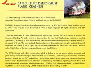 The ethnical theory about aircraft accidents is due to two aircraft  accidents (Colombian Avianca Flight 52 and South Korean Air Flight 801) Flight 801 departed from Seoul-Kimpo International Airport  at 8:53 pm (9:53 pm Guam time) on August 5, 1984 on its way to Guam. It carried 2 pilots, 1 flight engineer, 14 flight attendants, and 237 passengers, There was heavy rain at Guam so visibility was significantly reduced and the crew was attempting an instrument landing. Air traffic control in Guam advised the crew that the glideslope Instrument Landing System (ILS) in runway 6L was out of service. Air traffic control cleared Flight 801 to land on runway 6L at around 1:40 am. The crew noticed that the plane was descending very steeply, and noted several times that the airport "is not in sight". At 1:42 am, the aircraft crashed into Nimitz Hill, about 3 nautical miles (5 km) short of the runway, at an altitude of 660 feet (201 m). The NTSB Report said ‘..The captain also failed to follow a normal non-precision approach and prematurely descended to impact a hillside short of the runway. Contributing to the accident were the captain's fatigue, Korean Air's lack of flight crew training, as well as the intentional outage of the Guam ILS Glideslope due to maintenance. The crew had been using an outdated flight map, which stated that the Minimum Safe Altitude for a landing plane was 1,770 feet (540 m) as opposed to 2,150 feet (656 m). Flight 801 had been maintaining 1,870 feet (570 m) when it was waiting to land ’ 
