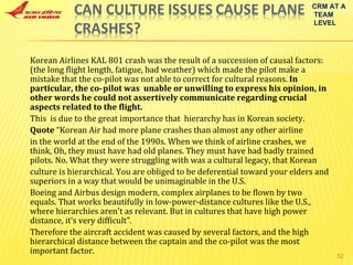 Korean Airlines KAL 801 crash was the result of a succession of causal factors: (the long flight length, fatigue, bad weather) which made the pilot make a mistake that the co‐pilot was not able to correct for cultural reasons.  In particular, the co‐pilot was  unable or unwilling to express his opinion, in other words he could not assertively communicate regarding crucial aspects related to the flight. This  is due to the great importance that  hierarchy has in Korean society. Quote  “Korean Air had more plane crashes than almost any other airline in the world at the end of the 1990s. When we think of airline crashes, we think, Oh, they must have had old planes. They must have had badly trained pilots. No. What they were struggling with was a cultural legacy, that Korean culture is hierarchical. You are obliged to be deferential toward your elders and superiors in a way that would be unimaginable in the U.S.  Boeing and Airbus design modern, complex airplanes to be flown by two equals. That works beautifully in low‐power‐distance cultures like the U.S., where hierarchies aren't as relevant. But in cultures that have high power distance, it’s very difficult”. Therefore the aircraft accident was caused by several factors, and the high hierarchical distance between the captain and the co‐pilot was the most important factor. CRM AT A TEAM LEVEL 
