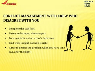 CONFLICT MANAGEMENT WITH CREW WHO  DISAGREE WITH YOU  Complete the task first Listen to the input, show respect Focus on facts, not on  crew’s  behaviour Find  what  is right, not  who  is right Agree to debrief the problem when you have time (e.g. after the flight) CRM AT A TEAM LEVEL 
