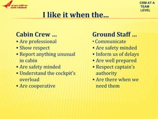 I like it when the... Cabin Crew …  Are professional Show respect Report anything unusual in cabin Are safety minded Understand the cockpit’s overload Are cooperative Ground Staff … Communicate Are safety minded Inform us of delays Are well prepared Respect captain’s  authority Are there when we  need them CRM AT A TEAM LEVEL 