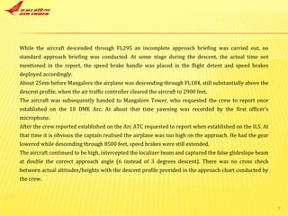 While the aircraft descended through FL295 an incomplete approach briefing was carried out, no standard approach briefing was conducted. At some stage during the descent, the actual time not mentioned in the report, the speed brake handle was placed in the flight detent and speed brakes deployed accordingly. About 25nm before Mangalore the airplane was descending through FL184, still substantially above the descent profile, when the air traffic controller cleared the aircraft to 2900 feet. The aircraft was subsequently handed to Mangalore Tower, who requested the crew to report once established on the 10 DME Arc. At about that time yawning was recorded by the first officer's microphone. After the crew reported established on the Arc ATC requested to report when established on the ILS. At that time it is obvious the captain realised the airplane was too high on the approach. He had the gear lowered while descending through 8500 feet, speed brakes were still extended. The aircraft continued to be high, intercepted the localizer beam and captured the false glideslope beam at double the correct approach angle (6 instead of 3 degrees descent). There was no cross check between actual altitudes/heights with the descent profile provided in the approach chart conducted by the crew. 