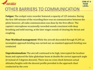 CRM AT A TEAM LEVEL Fatigue:  The cockpit voice recorder featured a capacity of 125 minutes. During the first 100 minutes of the recording there was no communication between the pilots however, all radio communication was done by the first officer. The captain's microphone occasionally recorded sounds consistent with deep breathing and mild snoring, at the later stages sounds of clearing the throat and coughing. Poor Workload management:  While the aircraft descended through FL295 an incomplete approach briefing was carried out, no standard approach briefing was conducted Unprofessionalism:  The aircraft continued to be high, intercepted the localizer beam and captured the false glideslope beam at double the correct approach angle (6 instead of 3 degrees descent). There was no cross check between actual altitudes/heights with the descent profile provided in the approach chart conducted by the crew 