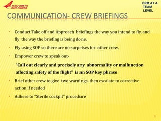 Conduct Take off and Approach  briefings the way you intend to fly, and fly  the way the briefing is being done. Fly using SOP so there are no surprises for  other crew. Empower crew to speak out- “ Call out clearly and precisely any  abnormality or malfunction  affecting safety of the flight”  is an SOP key phrase Brief other crew to give  two warnings, then escalate to corrective  action if needed Adhere to “Sterile cockpit” procedure CRM AT A TEAM LEVEL 