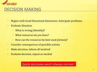 Begins with Good Situational Awareness. Anticipate problems. Evaluate Situation What is wrong (Identify)? What resources do you have? How can the resources be best used (Action)? Consider consequences of possible actions Make decision, inform all involved Evaluate decision, repeat as needed Quick decisions aren’t always correct ! 
