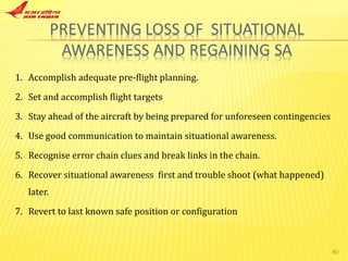 Accomplish adequate pre-flight planning. Set and accomplish flight targets Stay ahead of the aircraft by being prepared for unforeseen contingencies Use good communication to maintain situational awareness. Recognise error chain clues and break links in the chain. Recover situational awareness  first and trouble shoot (what happened) later. Revert to last known safe position or configuration 