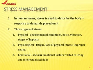 In human terms, stress is used to describe the body’s response to demands placed on it Three types of stress Physical - environmental conditions, noise, vibration, stages of hypoxia Physiological - fatigue, lack of physical fitness, improper eating Emotional - social & emotional factors related to living and intellectual activities 