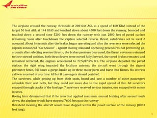 The airplane crossed the runway threshold at 200 feet AGL at a speed of 160 KIAS instead of the target 50 feet AGL at 144 KIAS and touched down about 4500 feet down the runway, bounced and touched down a second time 5200 feet down the runway with just 2800 feet of paved surface remaining. Soon after touchdown the captain selected reverse thrust, autobrakes set to level 2 operated. About 6 seconds after the brakes began operating and after the reversers were selected the captain announced "Go Around" - against Boeing standard operating procedures not permitting go-arounds after selecting reverse thrust -, the brakes pressure decreased, the thrust reversers returned to their stowed position, both thrust levers were moved fully forward, the speed brakes retracted and remained retracted, the engines accelerated to 77.5/87.5% N1. The airplane departed the paved surface, the right wing impacted the localizer antenna, the aircraft went through the airport perimeter fence, fell down a gorge, broke up in three major parts and burst into flames. No distress call was received at any time. All but 8 passengers aboard perished. The survivors, while getting up from their seats, heard and saw a number of other passengers unbuckle their seat belts, but they could not move due to the rapid spread of fire. All survivors escaped through cracks of the fuselage. 7 survivors received serious injuries, one escaped with minor injuries. Boeing later determined that if the crew had applied maximum manual braking after second touch down, the airplane would have stopped 7600 feet past the runway threshold meaning the aircraft would have stopped within the paved surface of the runway (8033 feet long). 
