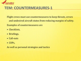TEM: COUNTERMEASURES-1 Flight crews must use countermeasures to keep threats, errors and undesired aircraft states from reducing margins of safety. Examples of countermeasures are  Checklists,  Briefings, Call-outs  COPs,  As well as personal strategies and tactics  