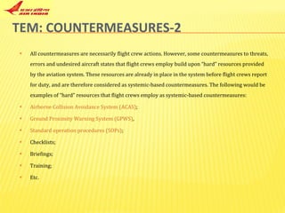 TEM: COUNTERMEASURES-2 All countermeasures are necessarily flight crew actions. However, some countermeasures to threats, errors and undesired aircraft states that flight crews employ build upon “hard” resources provided by the aviation system. These resources are already in place in the system before flight crews report for duty, and are therefore considered as systemic-based countermeasures. The following would be examples of “hard” resources that flight crews employ as systemic-based countermeasures:  Airborne Collision Avoidance System (ACAS) ;  Ground Proximity Warning System (GPWS) ,  Standard operation procedures (SOPs) ;  Checklists;  Briefings;  Training;  Etc.  
