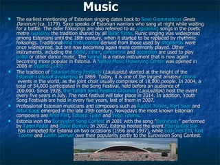Music The earliest mentioning of Estonian singing dates back to Saxo   Grammaticus  Gesta Danorum (ca. 1179).Saxo speaks of Estonian warriors who sang at night while waiting for a battle. The older folksongs are also referred to as regilaulud , songs in the poetic metre regivärss the tradition shared by all Baltic   Finns . Runic singing was widespread among Estonians until the 18th century, when it started to be replaced by rhythmic folksongs. Traditional wind   instruments derived from those used by shepherds were once widespread, but are now becoming again more commonly played. Other instruments, including the fiddle , zither , concertina and accordion are used to play polka or other dance music. The kannel is a native instrument that is now again becoming more popular in Estonia. A Native   Music   Preserving   Center was opened in 2008 in Viljandi . [143] The tradition of Estonian   Song   Festivals ( Laulupidu ) started at the height of the Estonian   national   awakening in 1869. Today, it is one of the largest amateur choral events in the world, as the joint choir usually comprises of 18,000 people.In 2004, a total of 34,000 participated in the Song Festival, held before an audience of 200,000.Since 1928, the   Tallinn   Song   Festival   Grounds ( Lauluväljak ) host the event every five years in July.The next festival will take place in 2014. In addition, Youth Song Festivals are held in every five years, last of them in 2007. Professional Estonian musicians and composers such as Rudolf   Tobias , Mart   Saar and Artur   Kapp emerged in the late 19th century. Nowadays the most known Estonian composers are Arvo   Pärt , Eduard   Tubin and Veljo   Tormis . Estonia won the Eurovision   Song   Contest in 2001 with the song &quot; Everybody &quot; performed by Tanel   Padar and Dave   Benton . In 2002, Estonia hosted the event. Maarja-Liis   Ilus has competed for Estonia on two occasions (1996 and 1997), while Eda-Ines   Etti , Koit   Toome and Evelin   Samuel owe their popularity partly to the Eurovision Song Contest. 