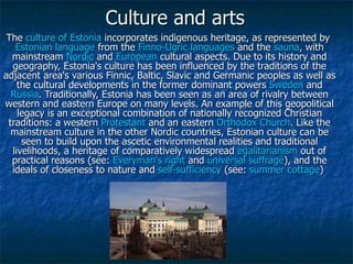 Culture and arts The  culture   of   Estonia  incorporates indigenous heritage, as represented by  Estonian   language  from the  Finno-Ugric   languages  and the  sauna , with mainstream  Nordic  and  European  cultural aspects. Due to its history and geography, Estonia's culture has been influenced by the traditions of the adjacent area's various Finnic, Baltic, Slavic and Germanic peoples as well as the cultural developments in the former dominant powers  Sweden  and Russia . Traditionally, Estonia has been seen as an area of rivalry between western and eastern Europe on many levels. An example of this geopolitical legacy is an exceptional combination of nationally recognized Christian traditions: a western  Protestant  and an eastern  Orthodox   Church . Like the mainstream culture in the other Nordic countries, Estonian culture can be seen to build upon the ascetic environmental realities and traditional livelihoods, a heritage of comparatively widespread  egalitarianism  out of practical reasons (see:  Everyman's   right  and  universal   suffrage ), and the ideals of closeness to nature and  self-sufficiency  (see:  summer   cottage )  