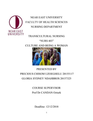 1
NEAR EAST UNIVERSITY
FACULTY OF HEALTH SCIENCES
NURSING DEPARTMENT
TRANSCULTURAL NURSING
“NURS 403”
CULTURE AND BEING A WOMAN
PRESENTED BY
PRECIOUS CHISOM UZOEGHELU 20155117
GLORIA SYDNEY NDAHBROS 20157325
COURSE SUPERVISOR
Prof Dr CANDAN Ozturk
Deadline: 12/12/2018
 