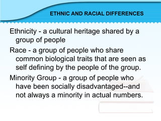 ETHNIC AND RACIAL DIFFERENCES
Ethnicity - a cultural heritage shared by a
group of people
Race - a group of people who share
common biological traits that are seen as
self defining by the people of the group.
Minority Group - a group of people who
have been socially disadvantaged--and
not always a minority in actual numbers.
 
