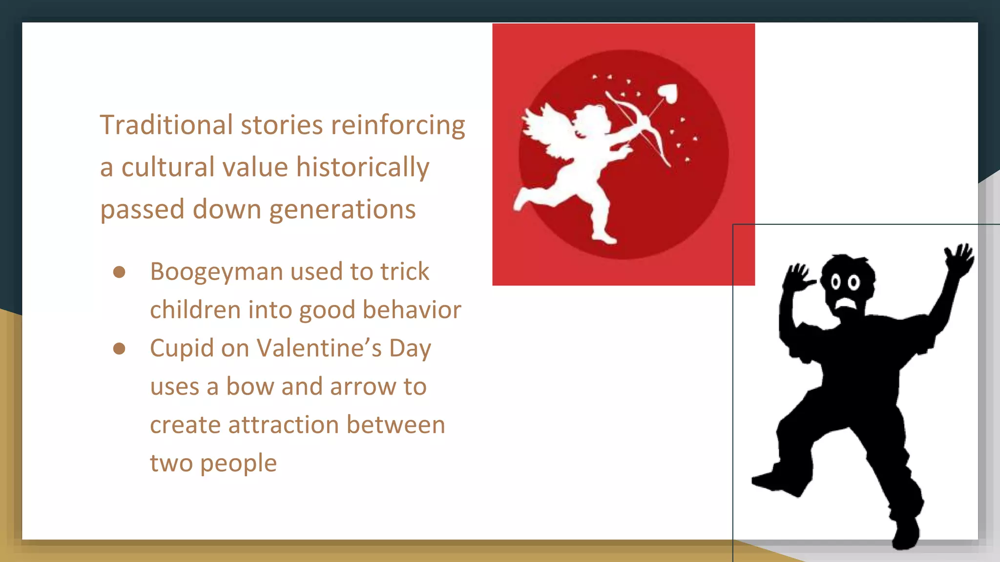 Traditional stories reinforcing
a cultural value historically
passed down generations
● Boogeyman used to trick
children into good behavior
● Cupid on Valentine’s Day
uses a bow and arrow to
create attraction between
two people
 