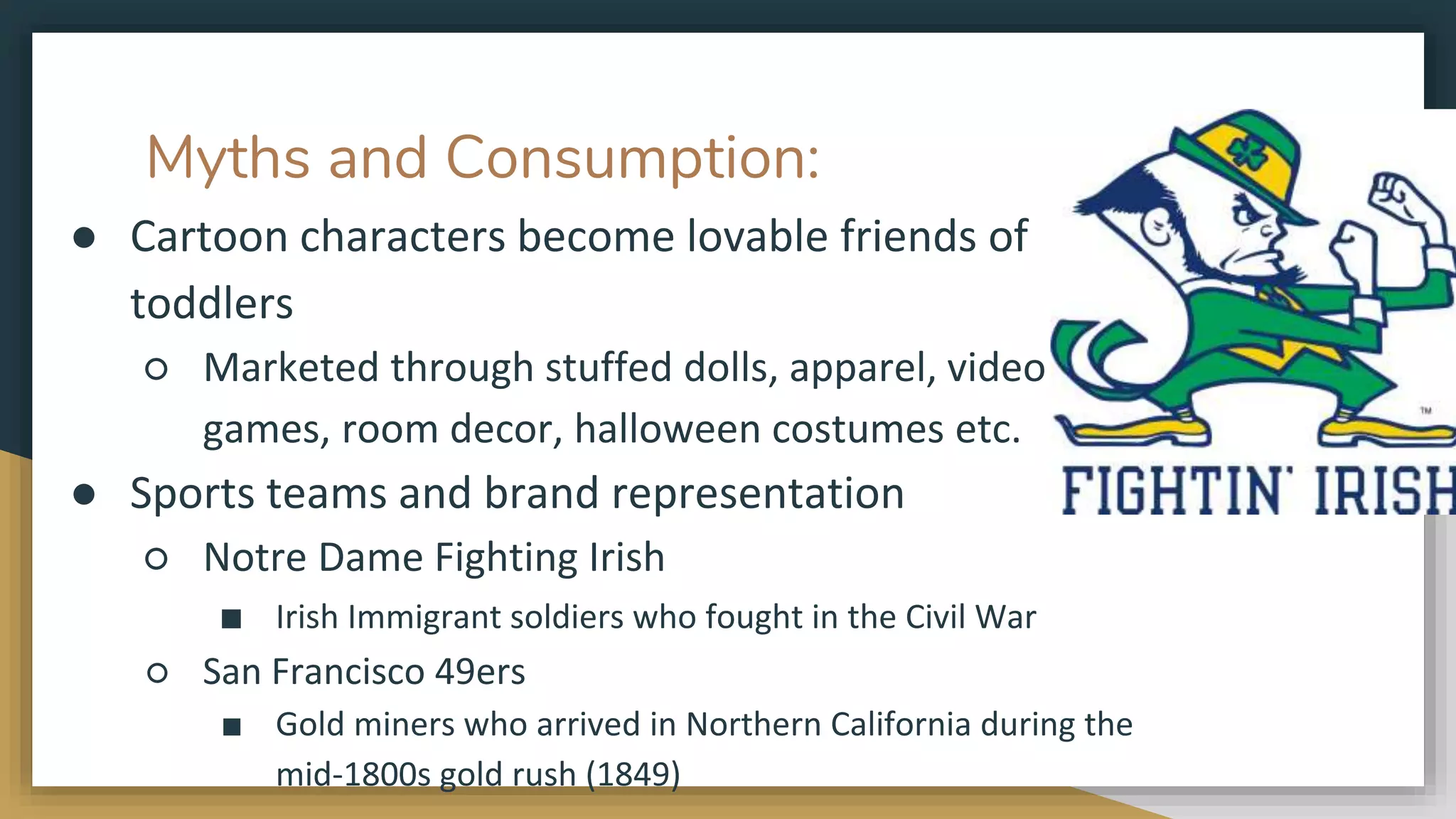 Myths and Consumption:
● Cartoon characters become lovable friends of
toddlers
○ Marketed through stuffed dolls, apparel, video
games, room decor, halloween costumes etc.
● Sports teams and brand representation
○ Notre Dame Fighting Irish
■ Irish Immigrant soldiers who fought in the Civil War
○ San Francisco 49ers
■ Gold miners who arrived in Northern California during the
mid-1800s gold rush (1849)
 