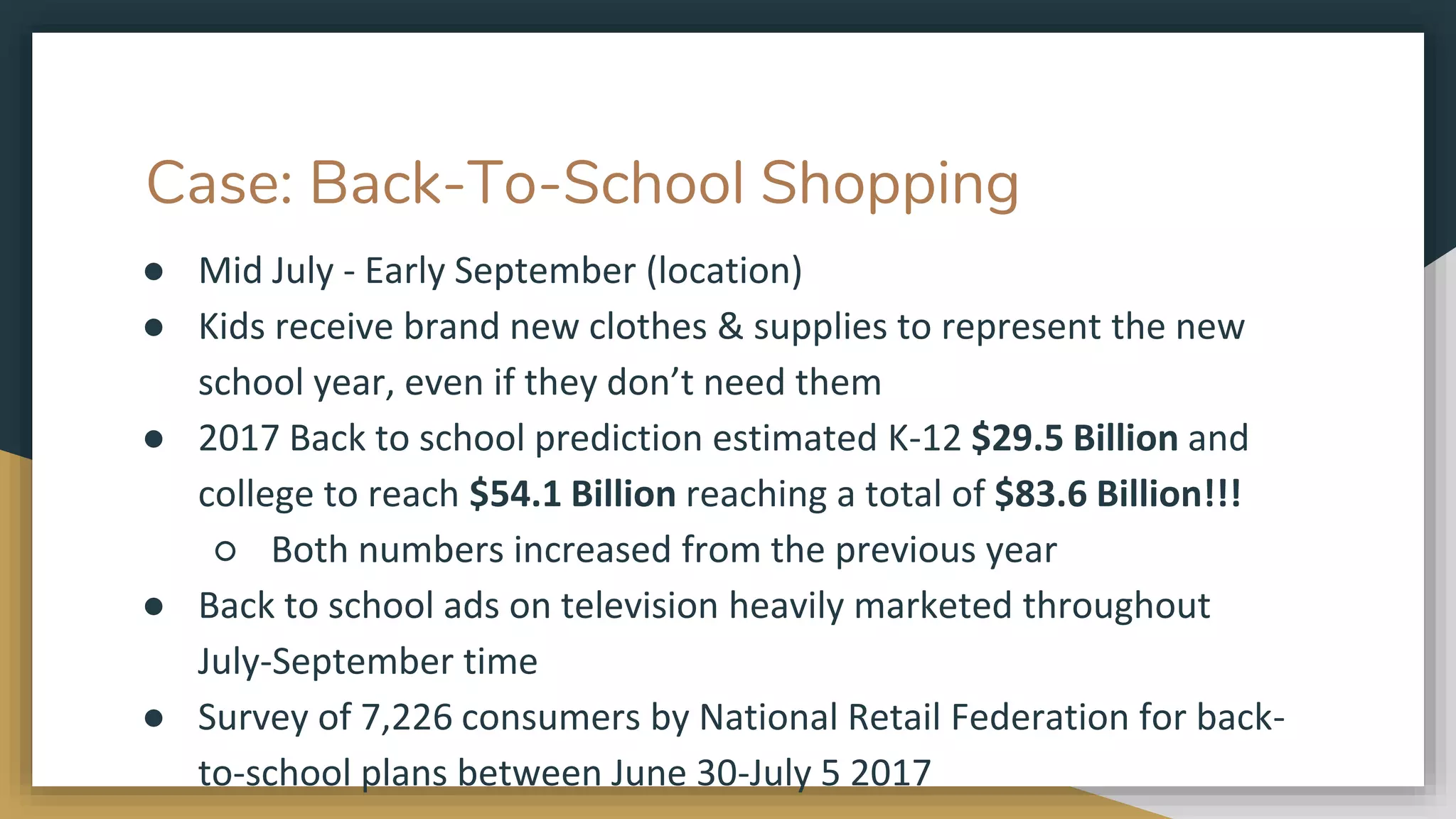 Case: Back-To-School Shopping
● Mid July - Early September (location)
● Kids receive brand new clothes & supplies to represent the new
school year, even if they don’t need them
● 2017 Back to school prediction estimated K-12 $29.5 Billion and
college to reach $54.1 Billion reaching a total of $83.6 Billion!!!
○ Both numbers increased from the previous year
● Back to school ads on television heavily marketed throughout
July-September time
● Survey of 7,226 consumers by National Retail Federation for back-
to-school plans between June 30-July 5 2017
 