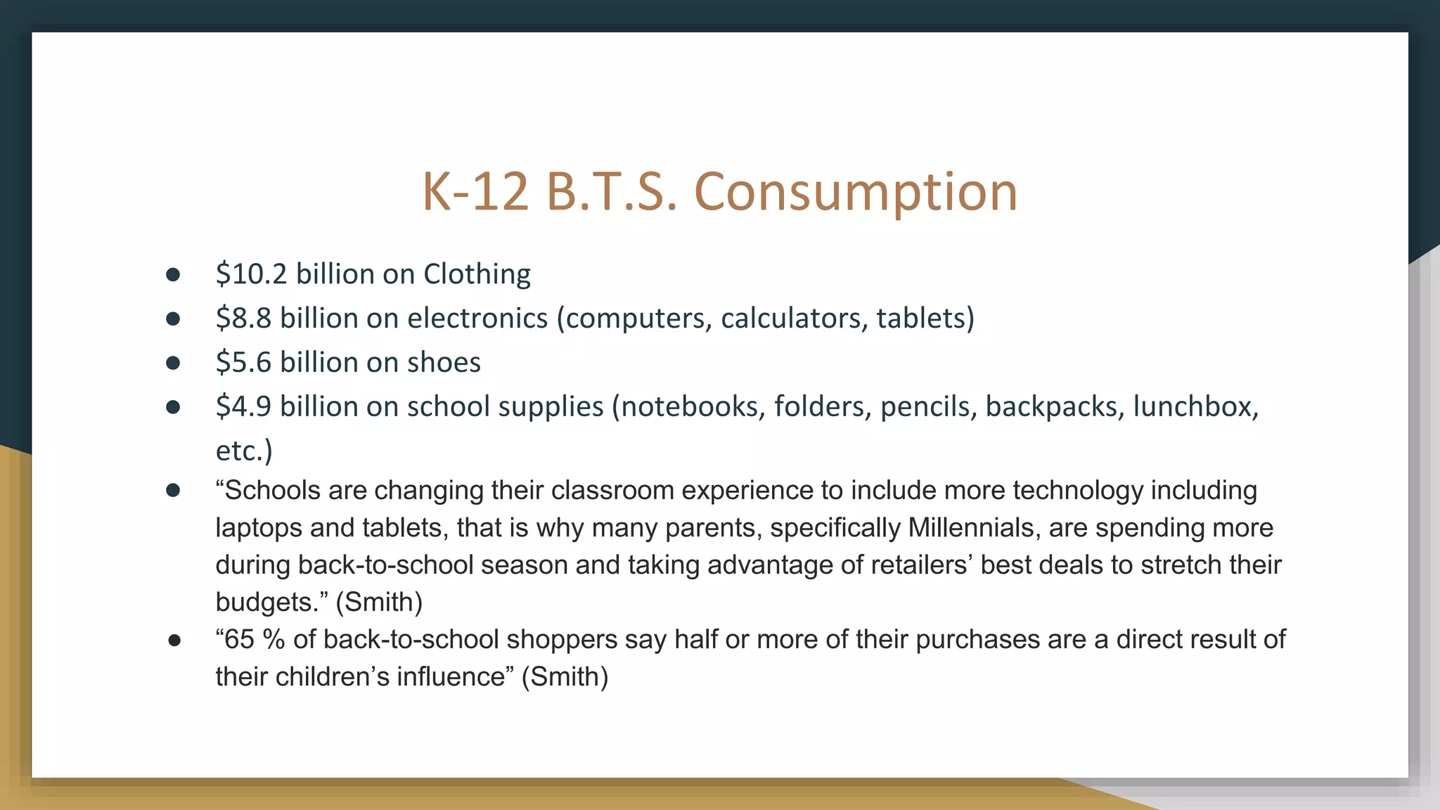 K-12 B.T.S. Consumption
● $10.2 billion on Clothing
● $8.8 billion on electronics (computers, calculators, tablets)
● $5.6 billion on shoes
● $4.9 billion on school supplies (notebooks, folders, pencils, backpacks, lunchbox,
etc.)
● “Schools are changing their classroom experience to include more technology including
laptops and tablets, that is why many parents, specifically Millennials, are spending more
during back-to-school season and taking advantage of retailers’ best deals to stretch their
budgets.” (Smith)
● “65 % of back-to-school shoppers say half or more of their purchases are a direct result of
their children’s influence” (Smith)
 